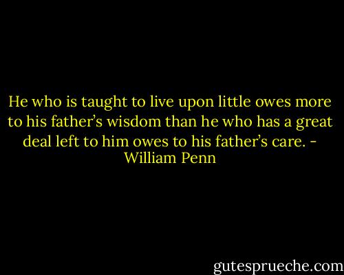 He who is taught to live upon little owes more to his father’s wisdom than he who has a great deal left to him owes to his father’s care. - William Penn