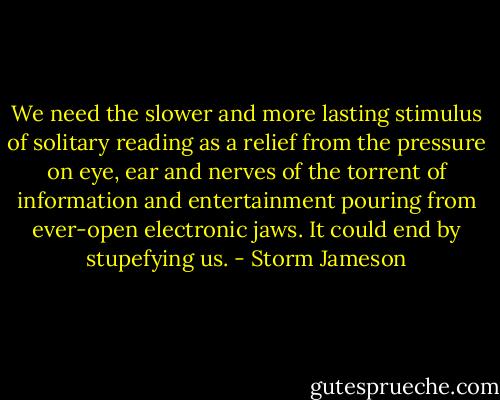 We need the slower and more lasting stimulus of solitary reading as a relief from the pressure on eye, ear and nerves of the torrent of information and entertainment pouring from ever-open electronic jaws. It could end by stupefying us. - Storm Jameson