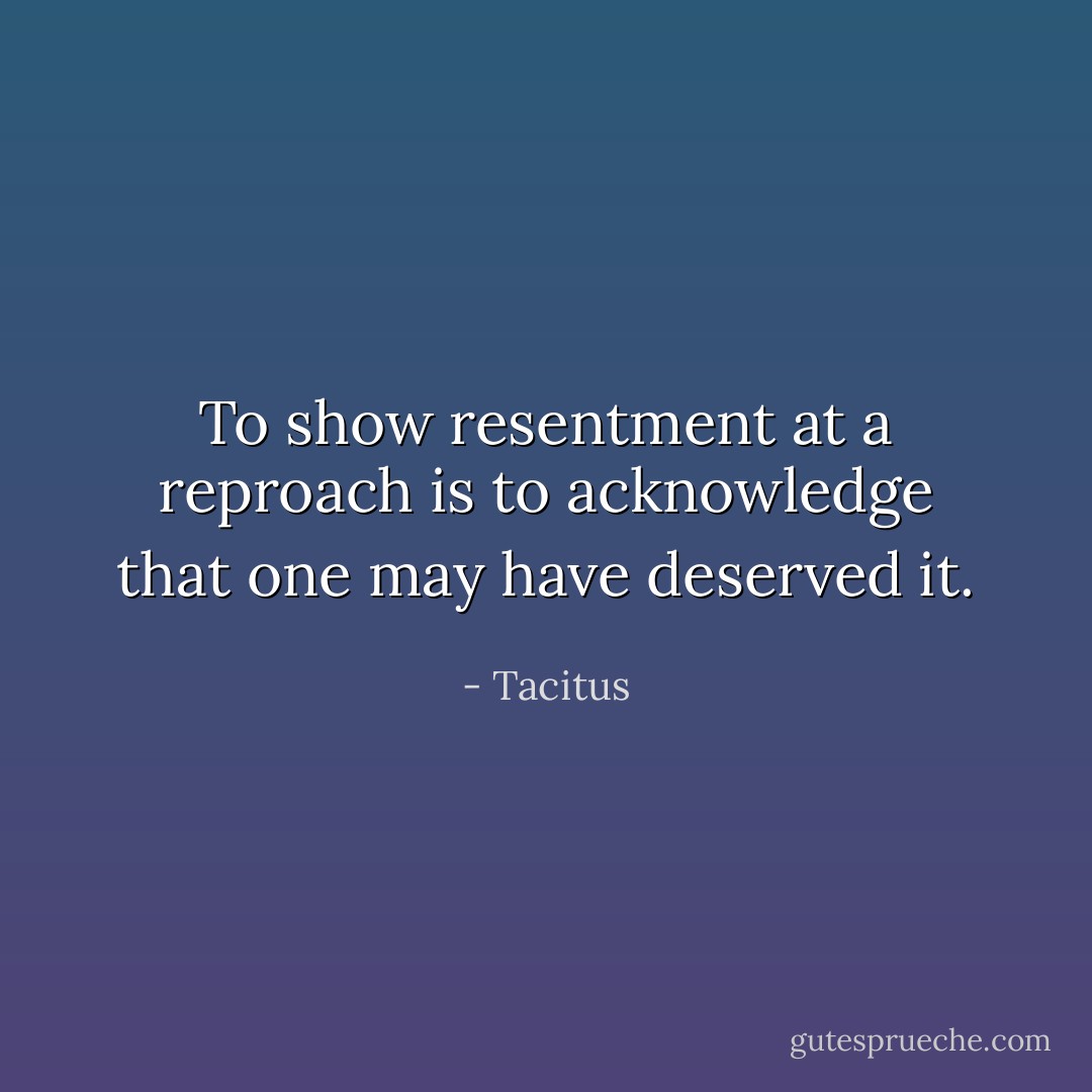 To show resentment at a reproach is to acknowledge that one may have deserved it. - Tacitus