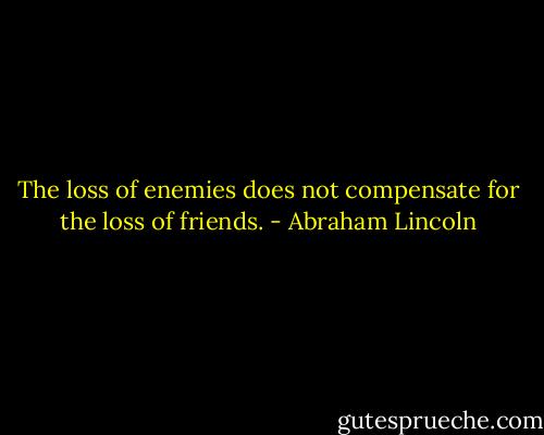 The loss of enemies does not compensate for the loss of friends. - Abraham Lincoln