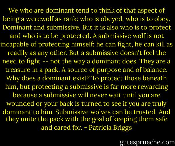 We who are dominant tend to think of that aspect of being a werewolf as rank: who is obeyed, who is to obey. Dominant and submissive. But it is also who is to protect and who is to be protected. A submissive wolf is not incapable of protecting himself: he can fight, he can kill as readily as any other. But a submissive doesn't feel the need to fight -- not the way a dominant does. They are a treasure in a pack. A source of purpose and of balance. Why does a dominant exist? To protect those beneath him, but protecting a submissive is far more rewarding because a submissive will never wait until you are wounded or your back is turned to see if you are truly dominant to him. Submissive wolves can be trusted. And they unite the pack with the goal of keeping them safe and cared for. - Patricia Briggs