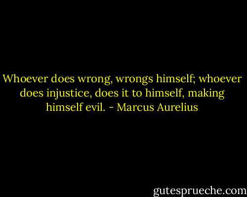 Whoever does wrong, wrongs himself; whoever does injustice, does it to himself, making himself evil. - Marcus Aurelius