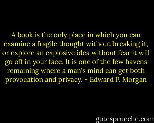 A book is the only place in which you can examine a fragile thought without breaking it, or explore an explosive idea without fear it will go off in your face. It is one of the few havens remaining where a man's mind can get both provocation and privacy. - Edward P. Morgan