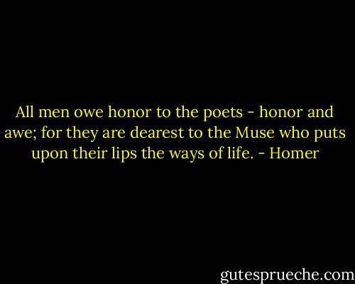 All men owe honor to the poets - honor and awe; for they are dearest to the Muse who puts upon their lips the ways of life. - Homer