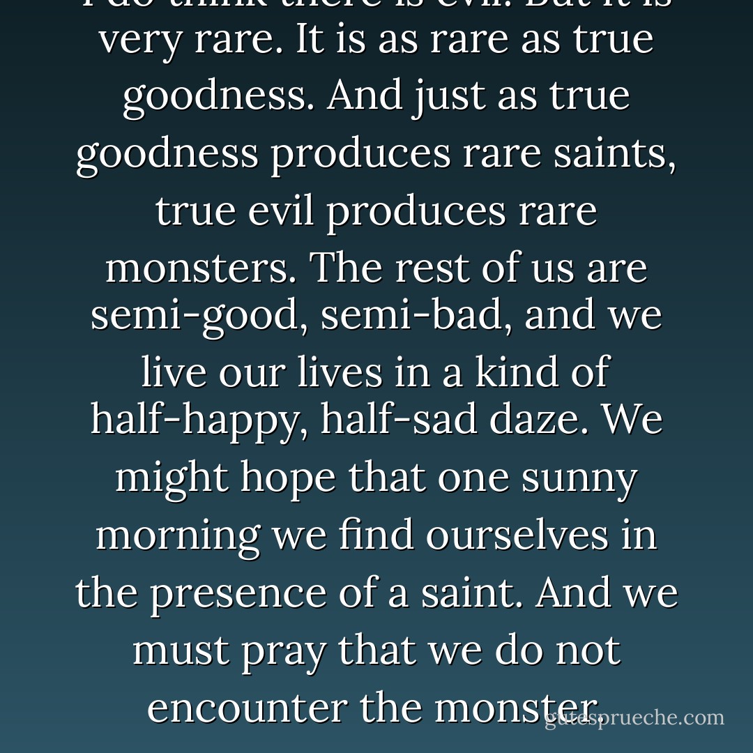 I do think there is evil. But it is very rare. It is as rare as true goodness. And just as true goodness produces rare saints, true evil produces rare monsters. The rest of us are semi-good, semi-bad, and we live our lives in a kind of half-happy, half-sad daze. We might hope that one sunny morning we find ourselves in the presence of a saint. And we must pray that we do not encounter the monster. - David Almond