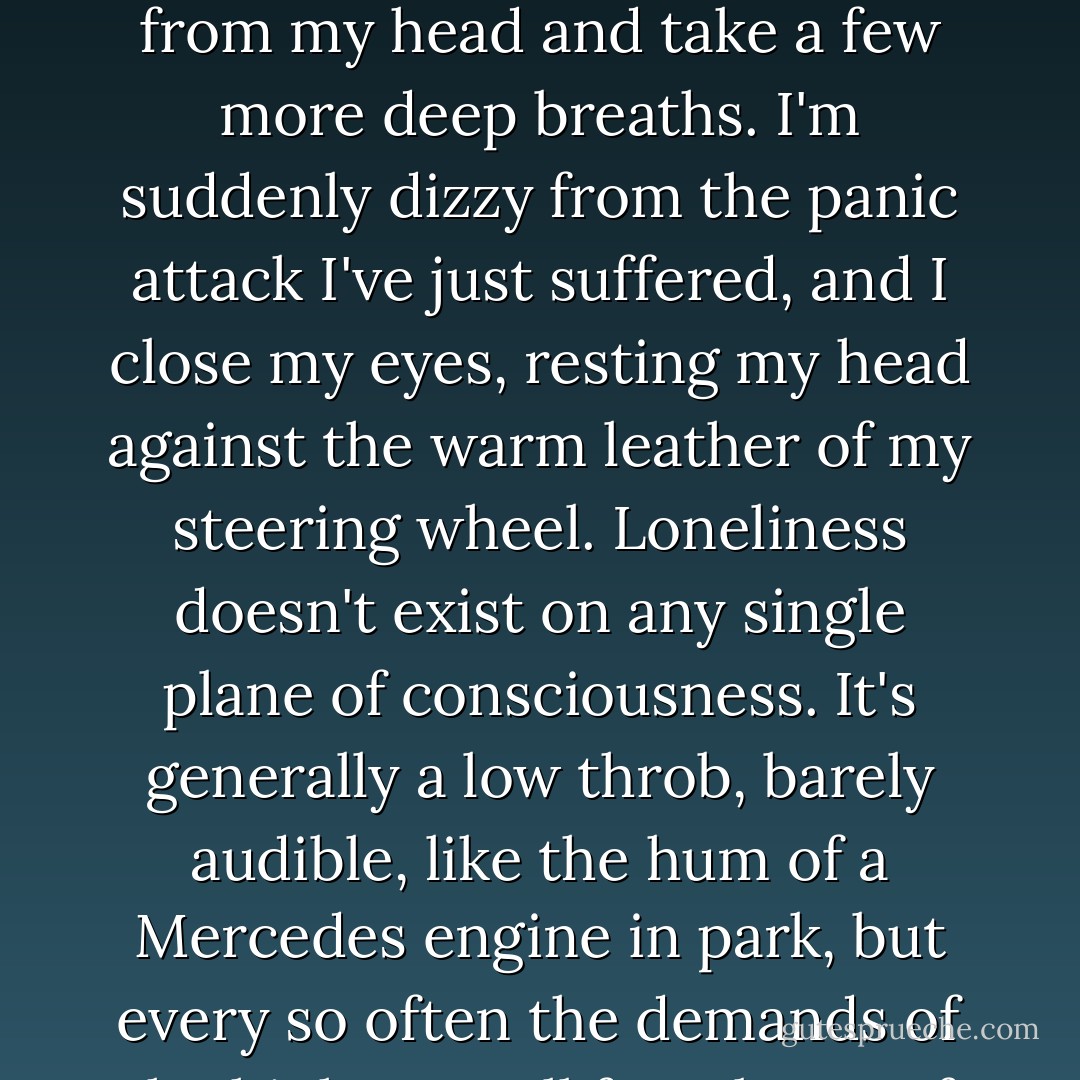 Everyone always wants to know how you can tell when it's true love, and the answer is this: when the pain doesn't fade and the scars don't heal, and it's too damned late.<br />The tears threaten to return, so I willfully banish all thoughts from my head and take a few more deep breaths. I'm suddenly dizzy from the panic attack I've just suffered, and I close my eyes, resting my head against the warm leather of my steering wheel. Loneliness doesn't exist on any single plane of consciousness. It's generally a low throb, barely audible, like the hum of a Mercedes engine in park, but every so often the demands of the highway call for a burst of acceleration, and the hum becomes a thunderous, elemental roar, and once again you're reminded of what this baby's carrying under the hood. - Jonathan Tropper