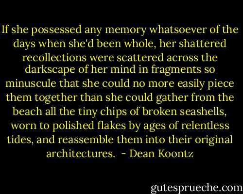 If she possessed any memory whatsoever of the days when she'd been whole, her shattered recollections were scattered across the darkscape of her mind in fragments so minuscule that she could no more easily piece them together than she could gather from the beach all the tiny chips of broken seashells, worn to polished flakes by ages of relentless tides, and reassemble them into their original architectures.  - Dean Koontz