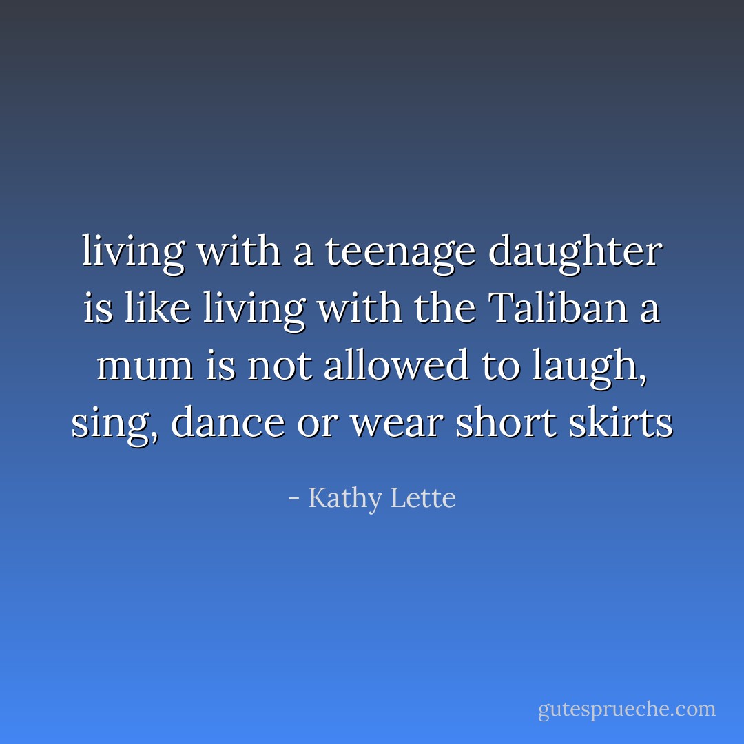 living with a teenage daughter is like living with the Taliban a mum is not allowed to laugh, sing, dance or wear short skirts - Kathy Lette