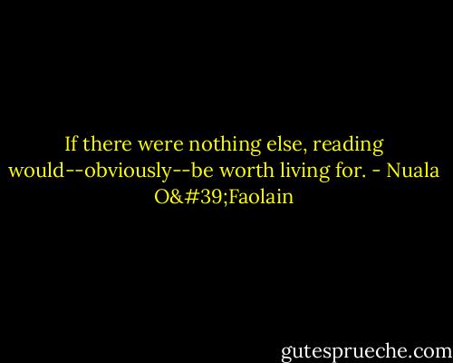 If there were nothing else, reading would--obviously--be worth living for. - Nuala O'Faolain