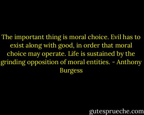 The important thing is moral choice. Evil has to exist along with good, in order that moral choice may operate. Life is sustained by the grinding opposition of moral entities. - Anthony Burgess