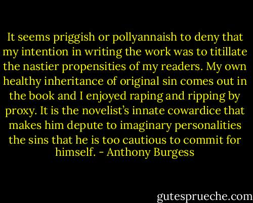 It seems priggish or pollyannaish to deny that my intention in writing the work was to titillate the nastier propensities of my readers. My own healthy inheritance of original sin comes out in the book and I enjoyed raping and ripping by proxy. It is the novelist’s innate cowardice that makes him depute to imaginary personalities the sins that he is too cautious to commit for himself. - Anthony Burgess