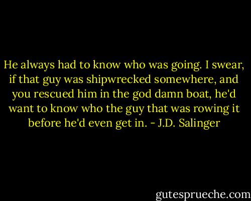 He always had to know who was going. I swear, if that guy was shipwrecked somewhere, and you rescued him in the god damn boat, he'd want to know who the guy that was rowing it before he'd even get in. - J.D. Salinger