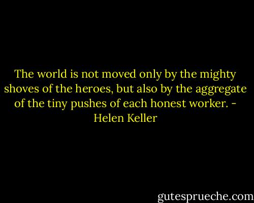 The world is not moved only by the mighty shoves of the heroes, but also by the aggregate of the tiny pushes of each honest worker. - Helen Keller