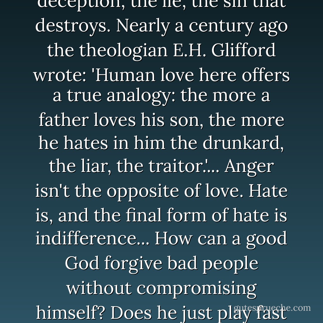 We tend to be taken aback by the thought that God could be angry. how can a deity who is perfect and loving ever be angry?...We take pride in our tolerance of the excesses of others. So what is God's problem?... But love detests what destroys the beloved. Real love stands against the deception, the lie, the sin that destroys. Nearly a century ago the theologian E.H. Glifford wrote: 'Human love here offers a true analogy: the more a father loves his son, the more he hates in him the drunkard, the liar, the traitor.'... Anger isn't the opposite of love. Hate is, and the final form of hate is indifference... How can a good God forgive bad people without compromising himself? Does he just play fast and loose with the facts? 'Oh, never mind...boys will be boys'. Try telling that to a survivor of the Cambodian 'killing fields' or to someone who lost an entire family in the Holocaust. No. To be truly good one has to be outraged by evil and implacably hostile to injustice. - Rebecca Manley Pippert