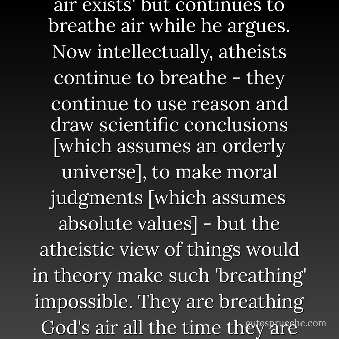 Imagine a person who comes in here tonight and argues 'no air exists' but continues to breathe air while he argues. Now intellectually, atheists continue to breathe - they continue to use reason and draw scientific conclusions [which assumes an orderly universe], to make moral judgments [which assumes absolute values] - but the atheistic view of things would in theory make such 'breathing' impossible. They are breathing God's air all the time they are arguing against him. - Greg L. Bahnsen