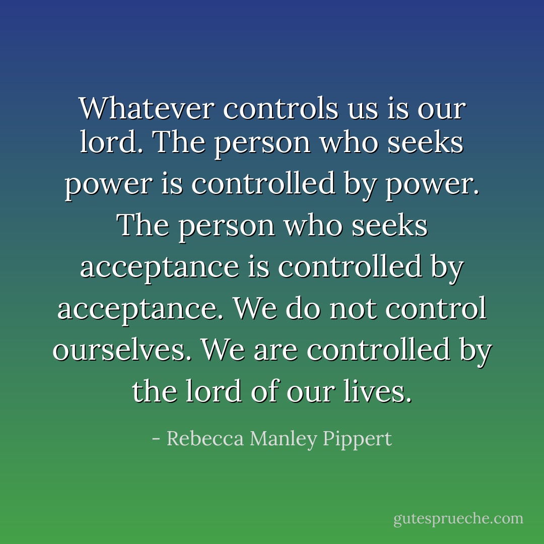 Whatever controls us is our lord. The person who seeks power is controlled by power. The person who seeks acceptance is controlled by acceptance. We do not control ourselves. We are controlled by the lord of our lives. - Rebecca Manley Pippert