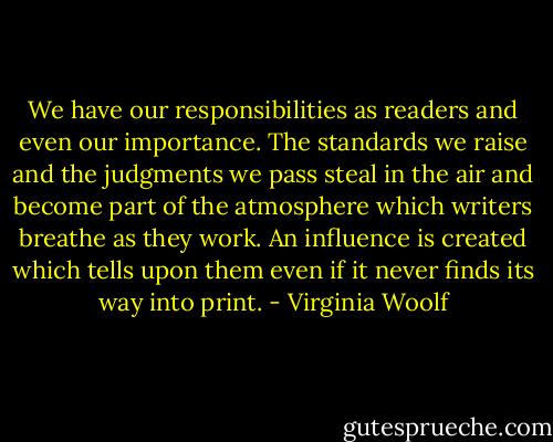 We have our responsibilities as readers and even our importance. The standards we raise and the judgments we pass steal in the air and become part of the atmosphere which writers breathe as they work. An influence is created which tells upon them even if it never finds its way into print. - Virginia Woolf