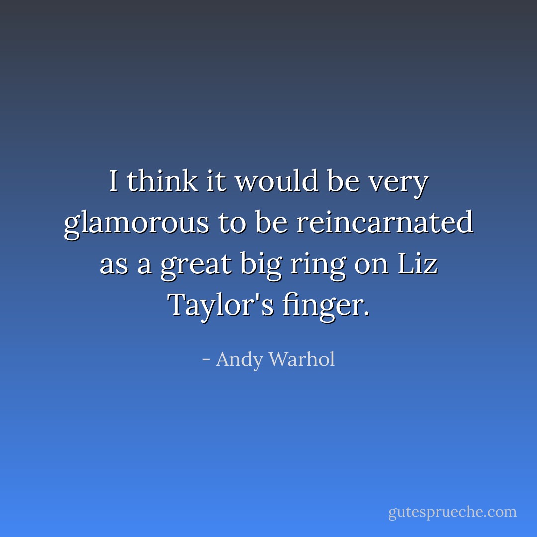 I think it would be very glamorous to be reincarnated as a great big ring on Liz Taylor's finger. - Andy Warhol