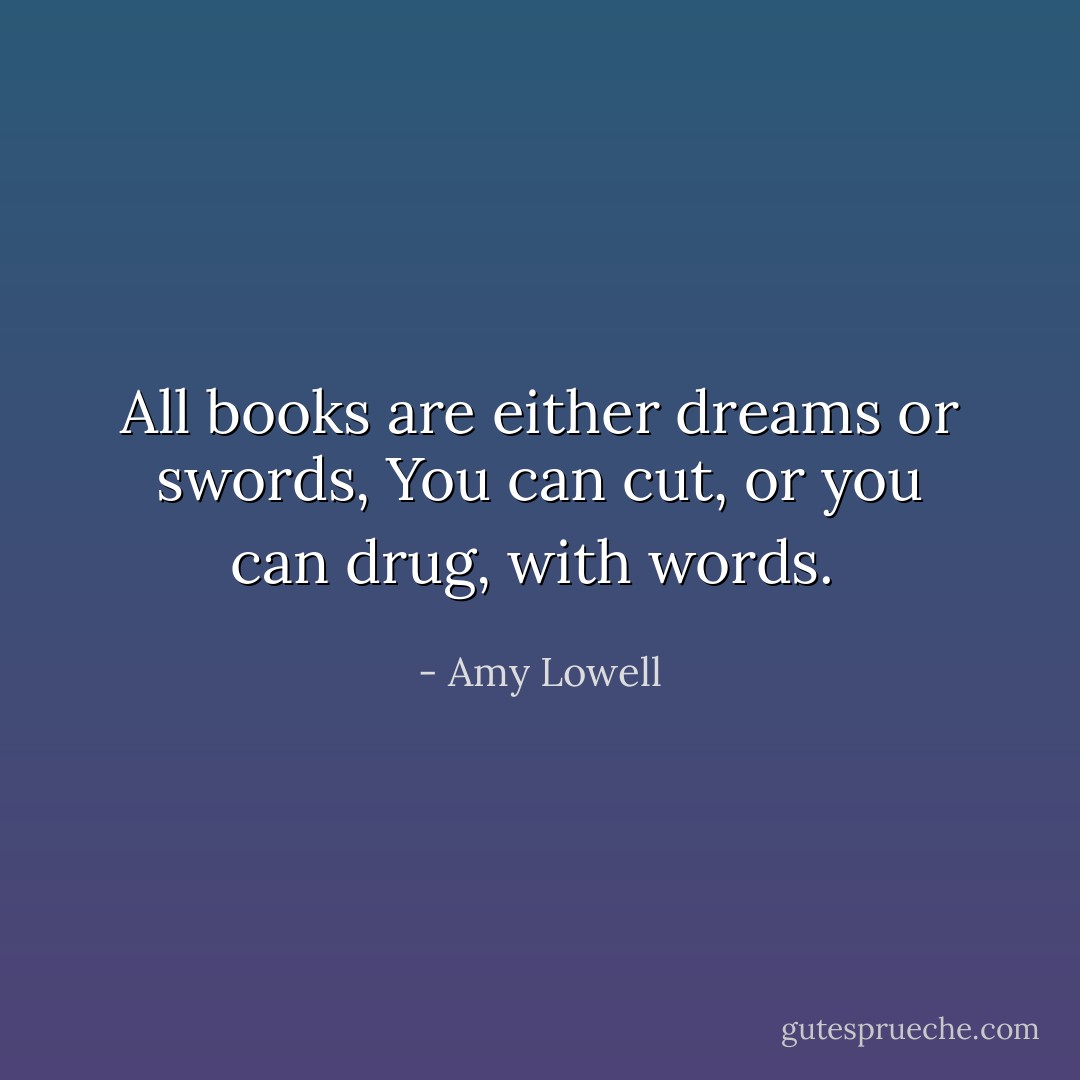 All books are either dreams or swords,<br />You can cut, or you can drug, with words.  - Amy Lowell