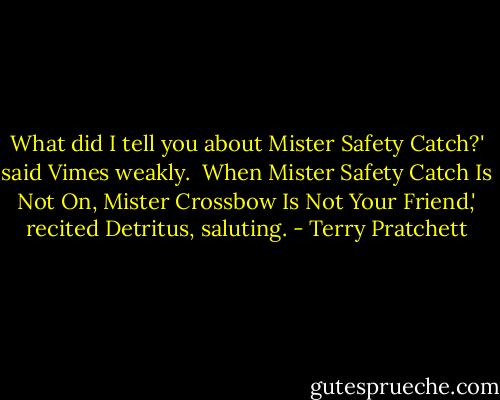 What did I tell you about Mister Safety Catch?' said Vimes weakly. <br />When Mister Safety Catch Is Not On, Mister Crossbow Is Not Your Friend,' recited Detritus, saluting. - Terry Pratchett