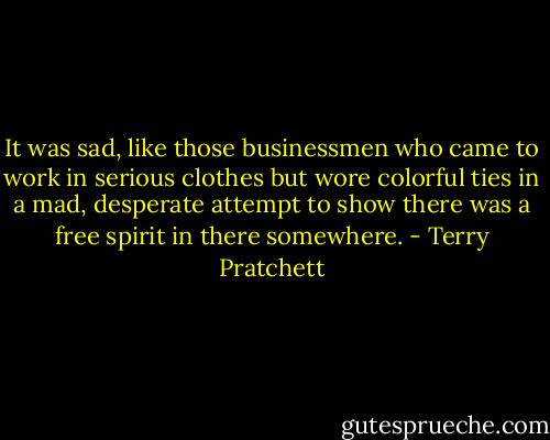 It was sad, like those businessmen who came to work in serious clothes but wore colorful ties in a mad, desperate attempt to show there was a free spirit in there somewhere. - Terry Pratchett