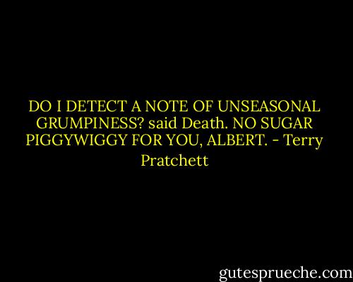 DO I DETECT A NOTE OF UNSEASONAL GRUMPINESS? said Death. NO SUGAR PIGGYWIGGY FOR YOU, ALBERT. - Terry Pratchett