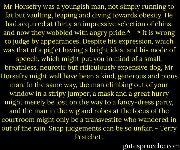 Mr Horsefry was a youngish man, not simply running to fat but vaulting, leaping and diving towards obesity. He had acquired at thirty an impressive selection of chins, and now they wobbled with angry pride.* <br /> <br />* It is wrong to judge by appearances. Despite his expression, which was that of a piglet having a bright idea, and his mode of speech, which might put you in mind of a small, breathless, neurotic but ridiculously expensive dog, Mr Horsefry might well have been a kind, generous and pious man. In the same way, the man climbing out of your window in a stripy jumper, a mask and a great hurry might merely be lost on the way to a fancy-dress party, and the man in the wig and robes at the focus of the courtroom might only be a transvestite who wandered in out of the rain. Snap judgements can be so unfair. - Terry Pratchett
