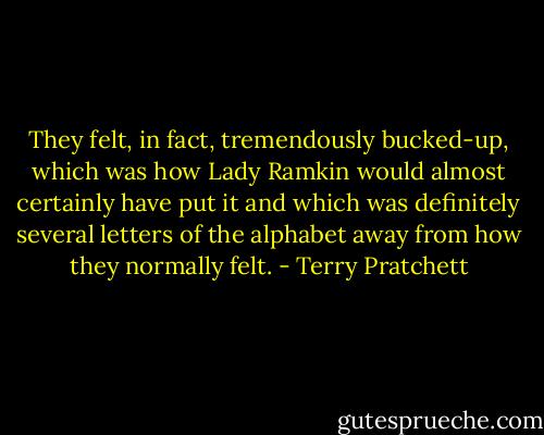 They felt, in fact, tremendously bucked-up, which was how Lady Ramkin would almost certainly have put it and which was definitely several letters of the alphabet away from how they normally felt. - Terry Pratchett