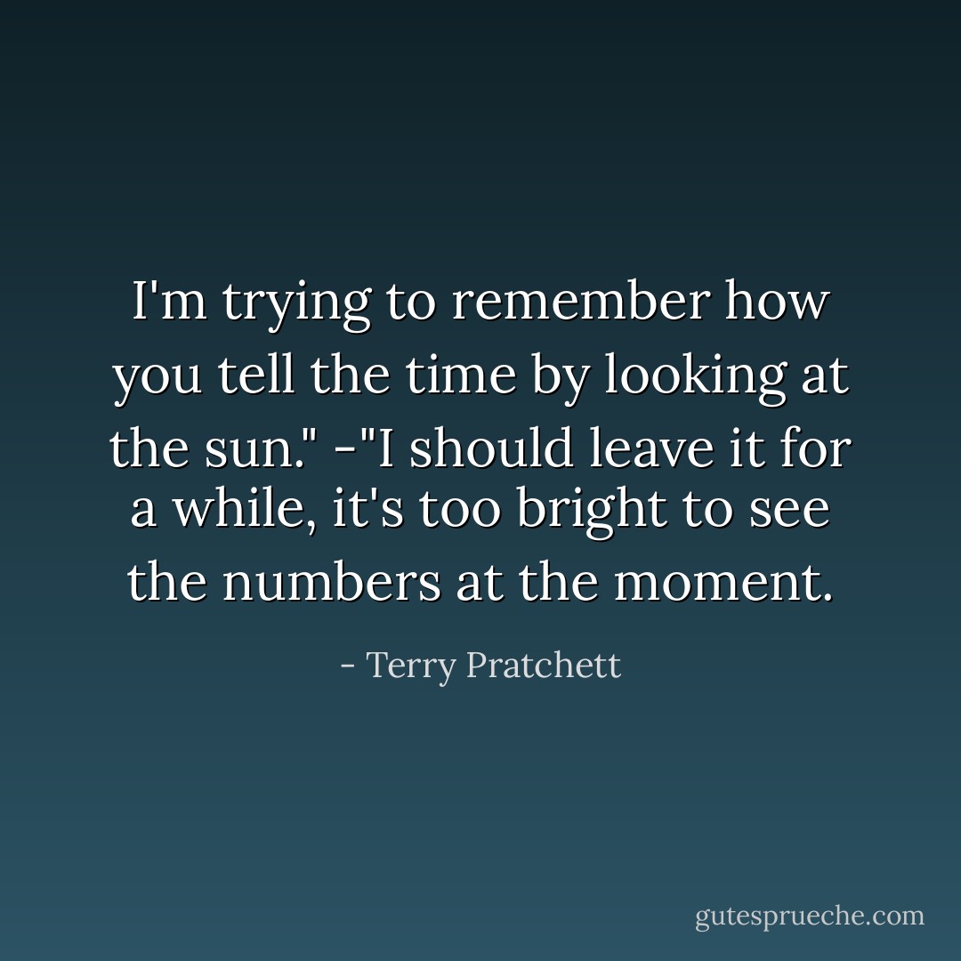 I'm trying to remember how you tell the time by looking at the sun." -"I should leave it for a while, it's too bright to see the numbers at the moment. - Terry Pratchett