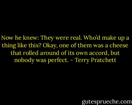 Now he knew: They were real. Who’d make up a thing like this? Okay, one of them was a cheese that rolled around of its own accord, but nobody was perfect. - Terry Pratchett