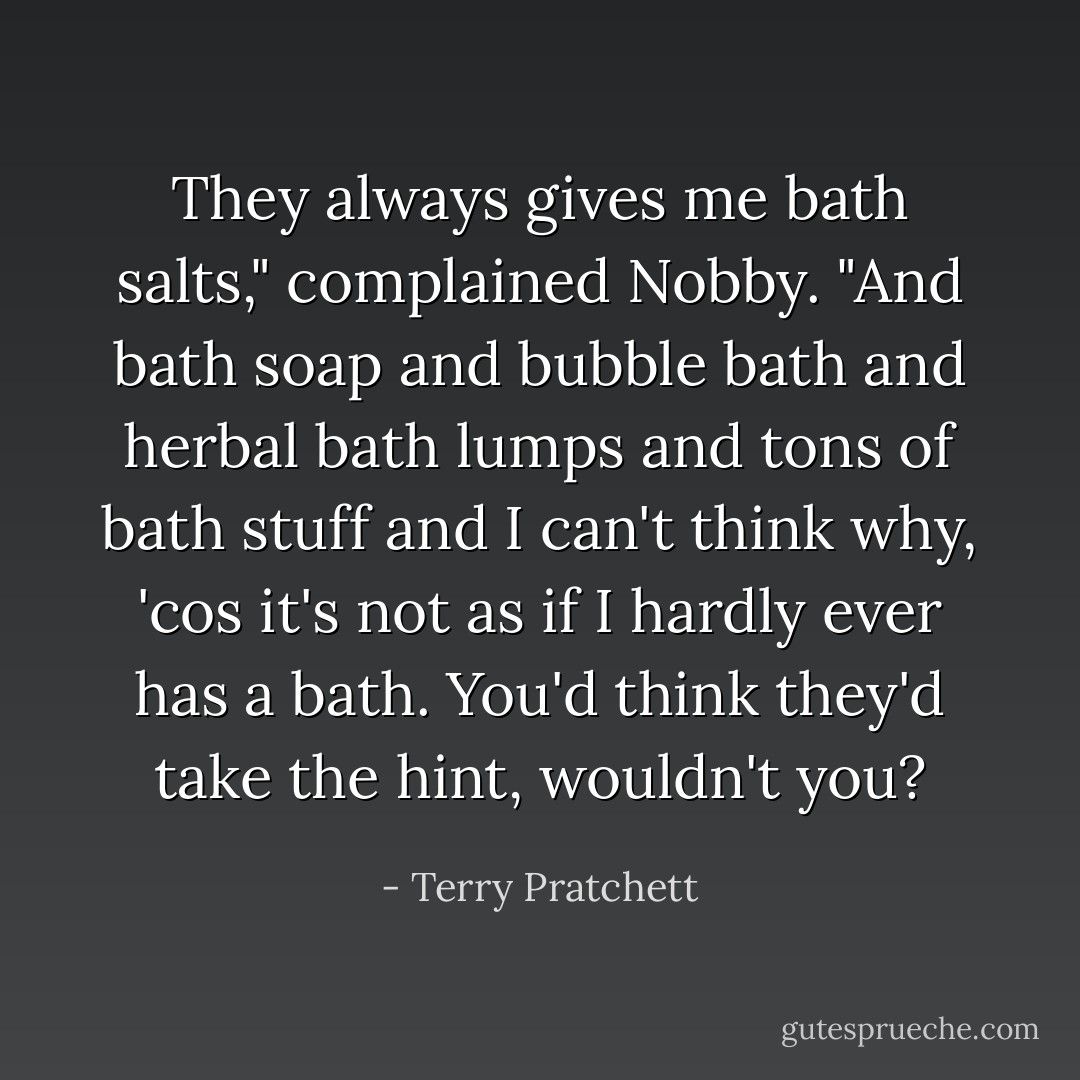 They always gives me bath salts," complained Nobby. "And bath soap and bubble bath and herbal bath lumps and tons of bath stuff and I can't think why, 'cos it's not as if I hardly ever has a bath. You'd think they'd take the hint, wouldn't you? - Terry Pratchett