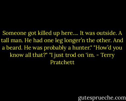 Someone got killed up here.... It was outside. A tall man. He had one leg longer’n the other. And a beard. He was probably a hunter."<br />"How’d you know all that?"<br />"I just trod on ‘im. - Terry Pratchett