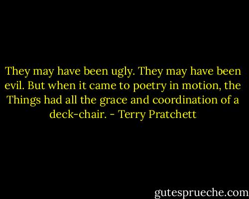 They may have been ugly. They may have been evil. But when it came to poetry in motion, the Things had all the grace and coordination of a deck-chair. - Terry Pratchett
