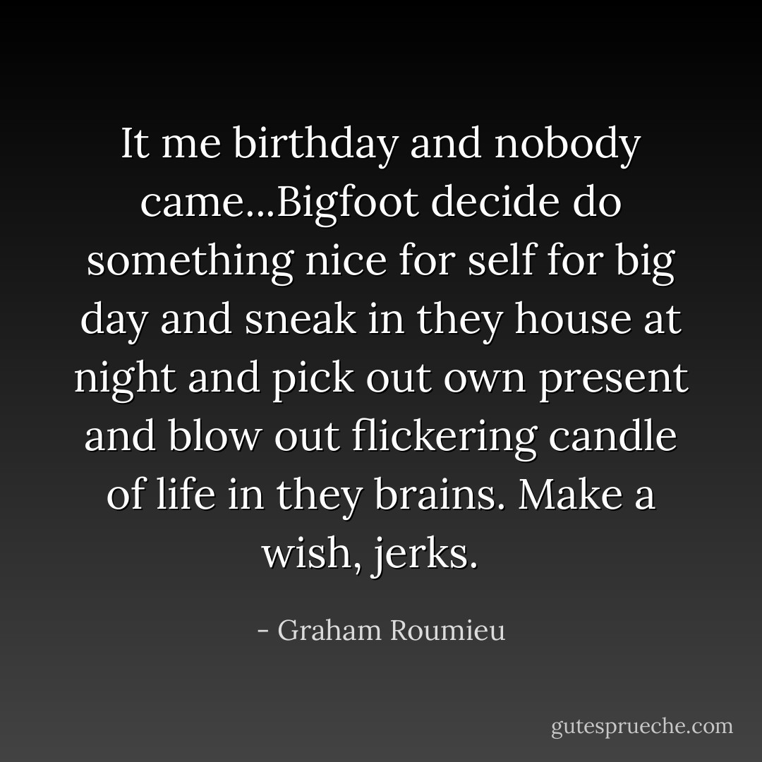 It me birthday and nobody came...Bigfoot decide do something nice for self for big day and sneak in they house at night and pick out own present and blow out flickering candle of life in they brains. Make a wish, jerks.<br /><br /> - Graham Roumieu