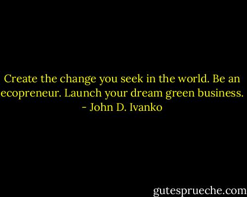 Create the change you seek in the world.<br />Be an ecopreneur.<br />Launch your dream green business. - John D. Ivanko
