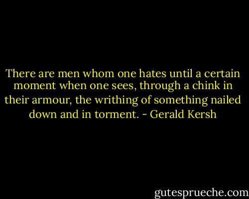There are men whom one hates until a certain moment when one sees, through a chink in their armour, the writhing of something nailed down and in torment. - Gerald Kersh