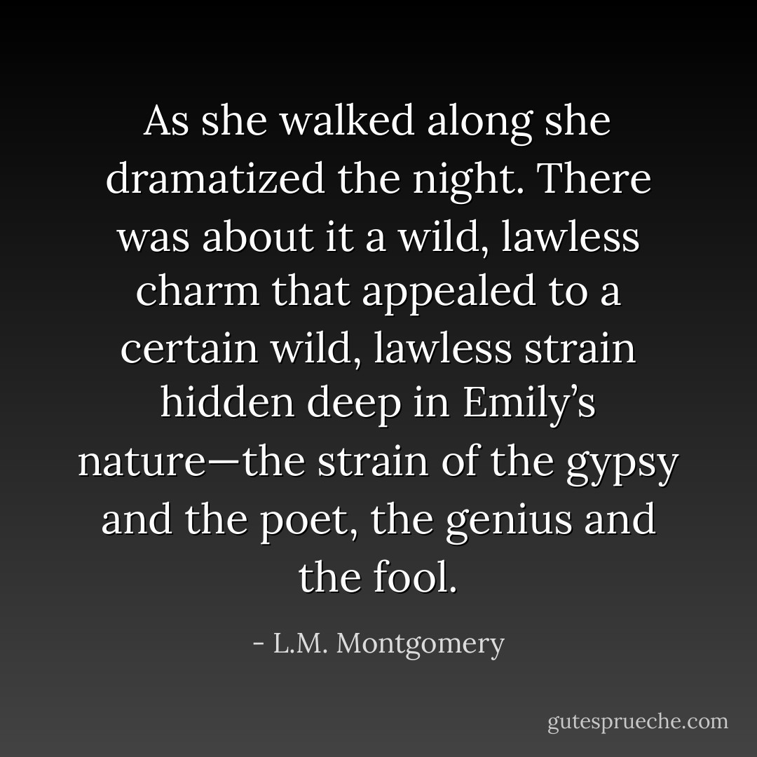 As she walked along she dramatized the night. There was about it a wild, lawless charm that appealed to a certain wild, lawless strain hidden deep in Emily’s nature—the strain of the gypsy and the poet, the genius and the fool. - L.M. Montgomery