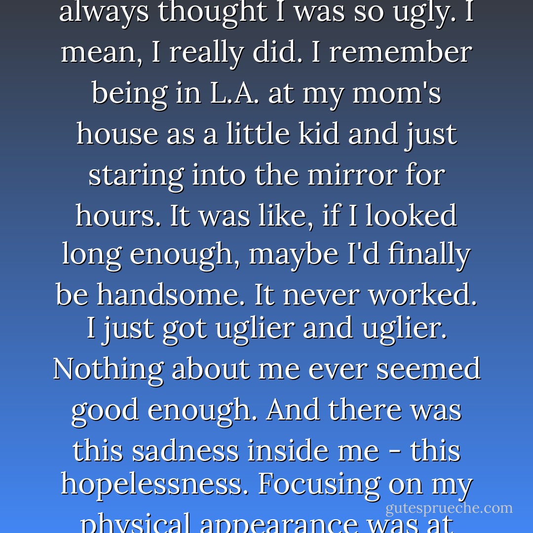 There's something about outward appearances that has always been important to me. I always thought I was so ugly. I mean, I really did. I remember being in L.A. at my mom's house as a little kid and just staring into the mirror for hours. It was like, if I looked long enough, maybe I'd finally be handsome. It never worked. I just got uglier and uglier. Nothing about me ever seemed good enough. And there was this sadness inside me - this hopelessness. Focusing on my physical appearance was at least easier than trying to address the internal shit. - Nic Sheff