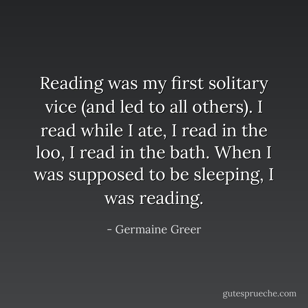 Reading was my first solitary vice (and led to all others). I read while I ate, I read in the loo, I read in the bath. When I was supposed to be sleeping, I was reading. - Germaine Greer