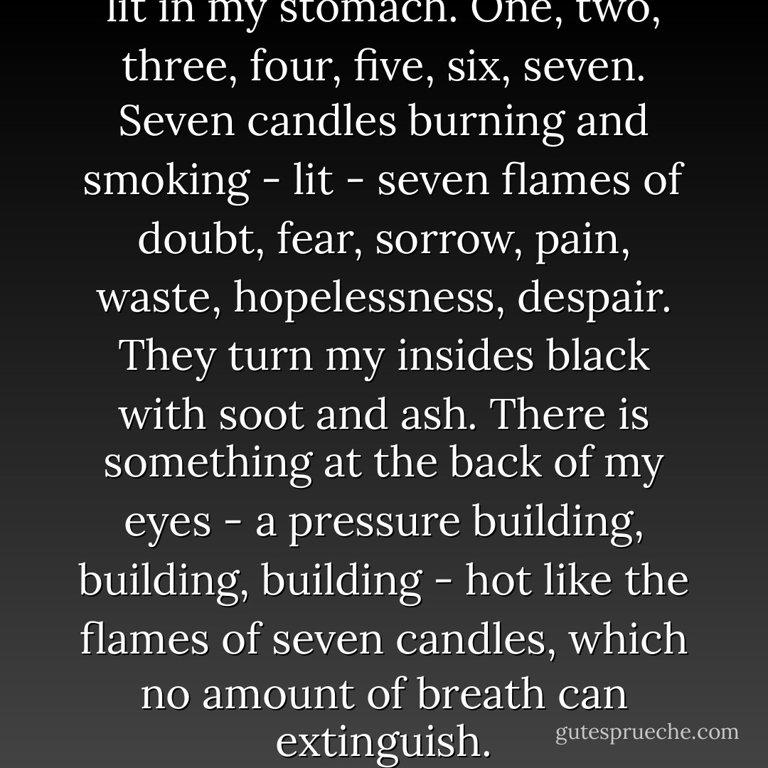 It's like there are seven candles lit in my stomach. One, two, three, four, five, six, seven. Seven candles burning and smoking - lit - seven flames of doubt, fear, sorrow, pain, waste, hopelessness, despair. They turn my insides black with soot and ash. There is something at the back of my eyes - a pressure building, building, building - hot like the flames of seven candles, which no amount of breath can extinguish. - Nic Sheff