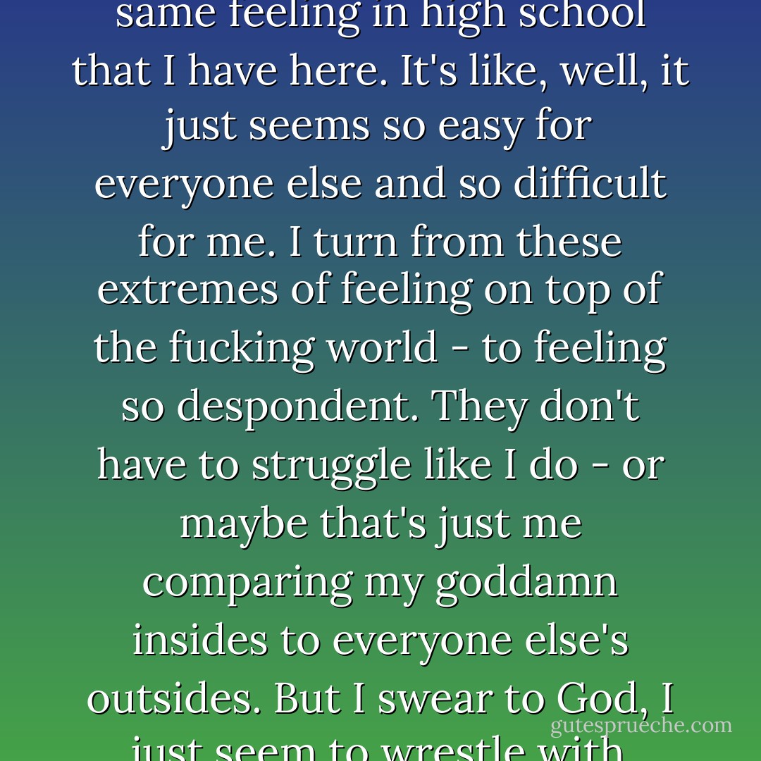 None of them seem as crazy obsessive about everything as I am. It's strange 'cause I had the same feeling in high school that I have here. It's like, well, it just seems so easy for everyone else and so difficult for me. I turn from these extremes of feeling on top of the fucking world - to feeling so despondent. They don't have to struggle like I do - or maybe that's just me comparing my goddamn insides to everyone else's outsides. But I swear to God, I just seem to wrestle with everything more than anyone else. - Nic Sheff