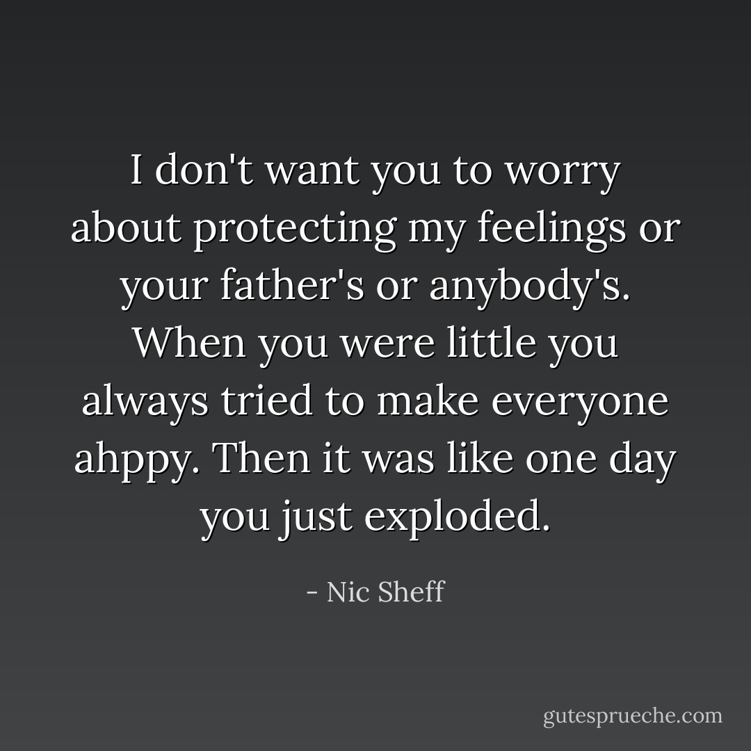 I don't want you to worry about protecting my feelings or your father's or anybody's. When you were little you always tried to make everyone ahppy. Then it was like one day you just exploded. - Nic Sheff