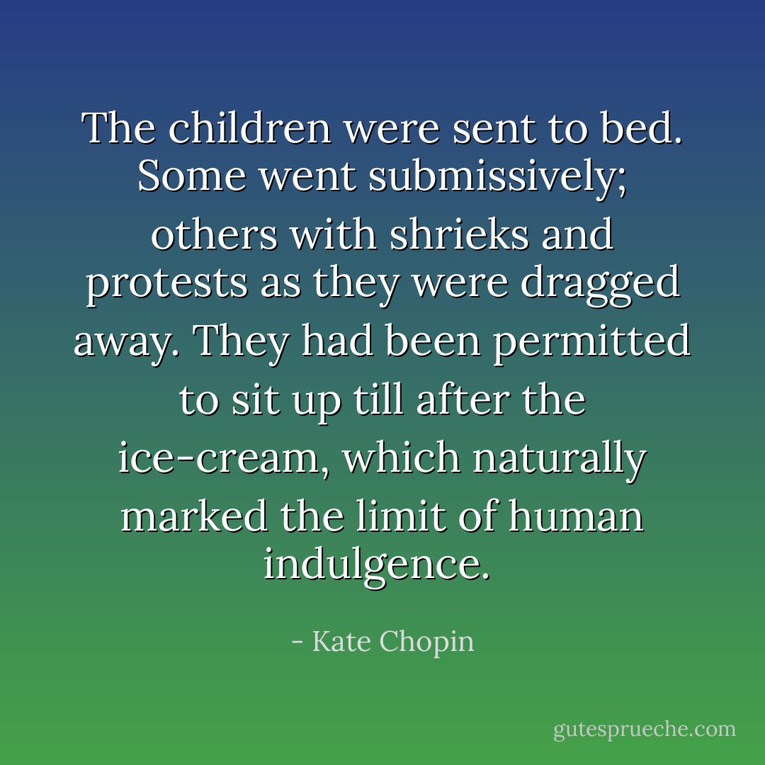 The children were sent to bed. Some went submissively; others with shrieks and protests as they were dragged away. They had been permitted to sit up till after the ice-cream, which naturally marked the limit of human indulgence.  - Kate Chopin
