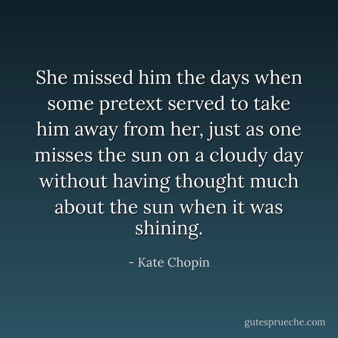 She missed him the days when some pretext served to take him away from her, just as one misses the sun on a cloudy day without having thought much about the sun when it was shining. - Kate Chopin