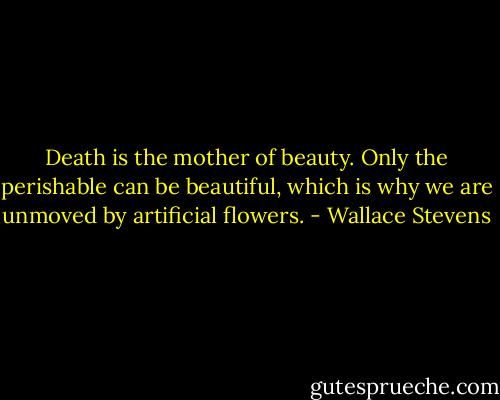 Death is the mother of beauty. Only the perishable can be beautiful, which is why we are unmoved by artificial flowers. - Wallace Stevens
