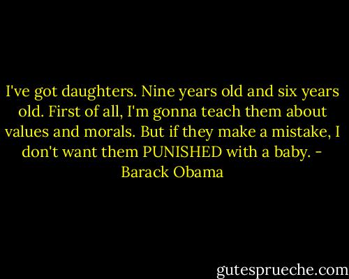 I've got daughters. Nine years old and six years old. First of all, I'm gonna teach them about values and morals. But if they make a mistake, I don't want them PUNISHED with a baby. - Barack Obama