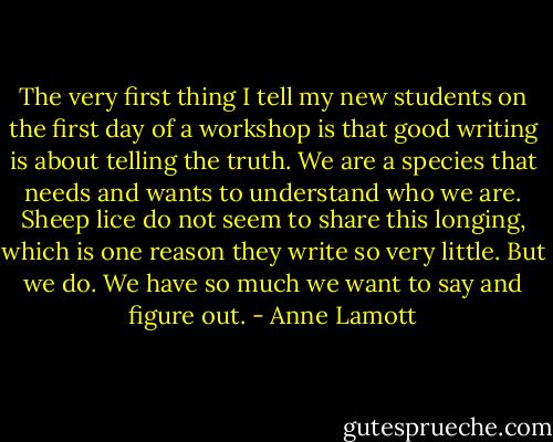 The very first thing I tell my new students on the first day of a workshop is that good writing is about telling the truth. We are a species that needs and wants to understand who we are. Sheep lice do not seem to share this longing, which is one reason they write so very little. But we do. We have so much we want to say and figure out. - Anne Lamott