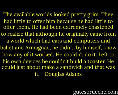 The available worlds looked pretty grim. They had little to offer him because he had little to offer them. He had been extremely chastened to realize that although he originally came from a world which had cars and computers and ballet and Armagnac, he didn't, by himself, know how any of it worked. He couldn't do it. Left to his own devices he couldn't build a toaster. He could just about make a sandwich and that was it. - Douglas Adams