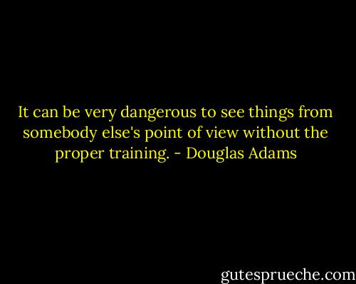It can be very dangerous to see things from somebody else's point of view without the proper training. - Douglas Adams