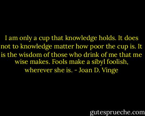 I am only a cup that knowledge holds. It does not to knowledge matter how poor the cup is. It is the wisdom of those who drink of me that me wise makes. Fools make a sibyl foolish, wherever she is. - Joan D. Vinge